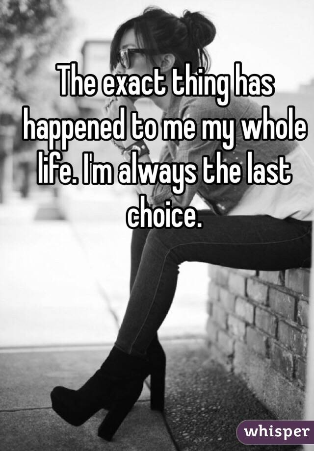 The exact thing has happened to me my whole life. I'm always the last choice. 