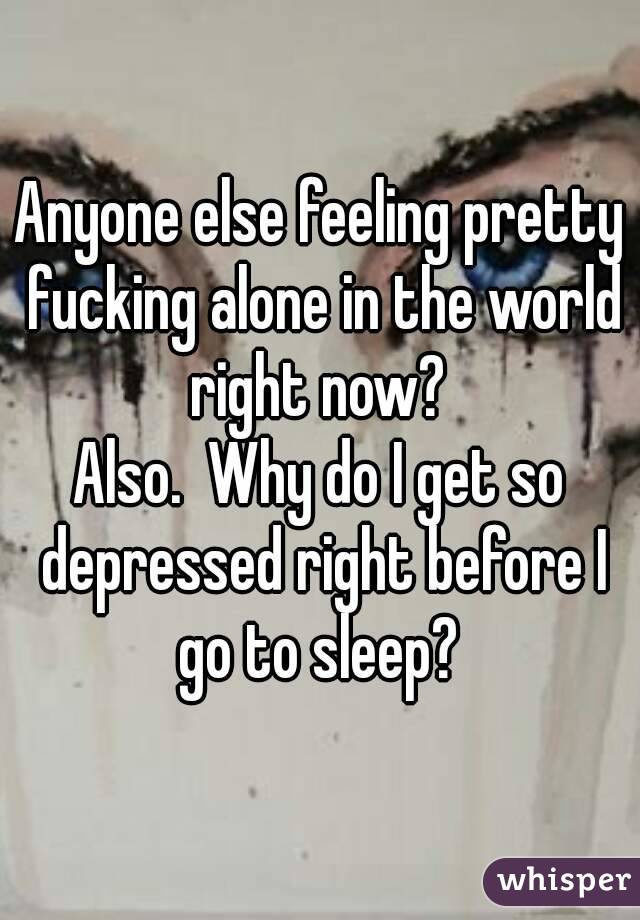 Anyone else feeling pretty fucking alone in the world right now? 
Also.  Why do I get so depressed right before I go to sleep? 