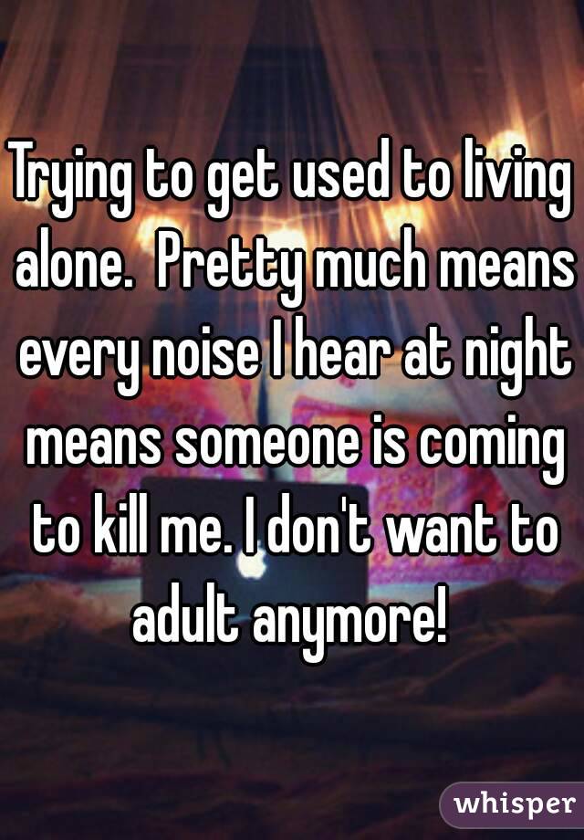 Trying to get used to living alone.  Pretty much means every noise I hear at night means someone is coming to kill me. I don't want to adult anymore! 