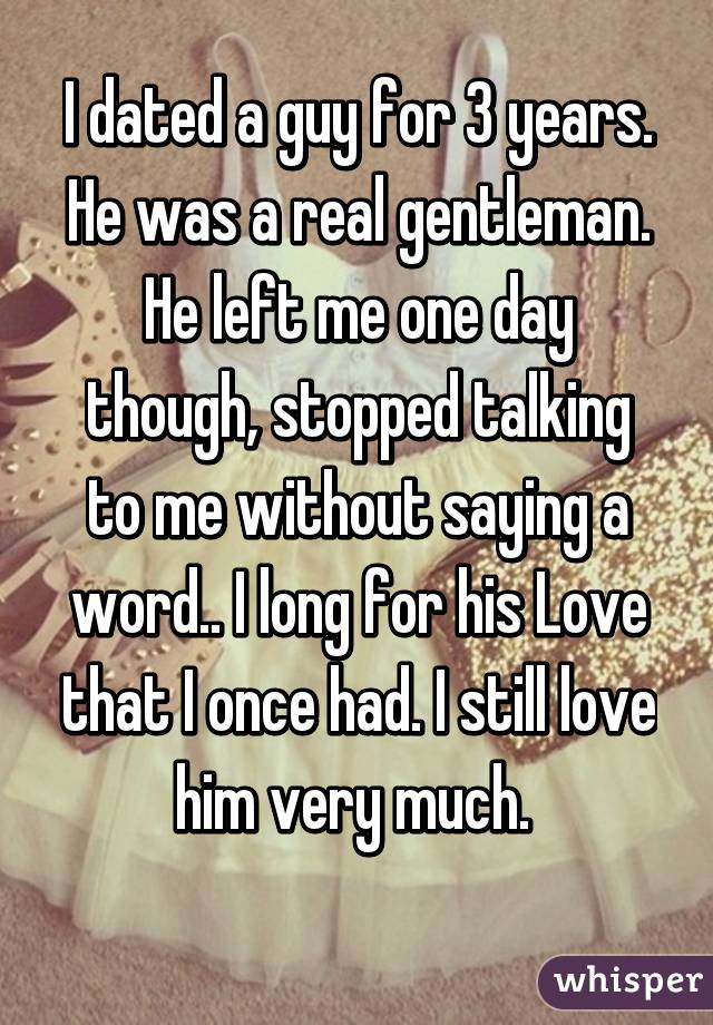 I dated a guy for 3 years. He was a real gentleman. He left me one day though, stopped talking to me without saying a word.. I long for his Love that I once had. I still love him very much. 
