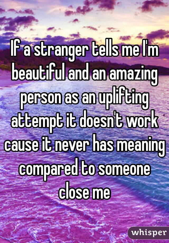If a stranger tells me I'm beautiful and an amazing person as an uplifting attempt it doesn't work cause it never has meaning compared to someone close me 