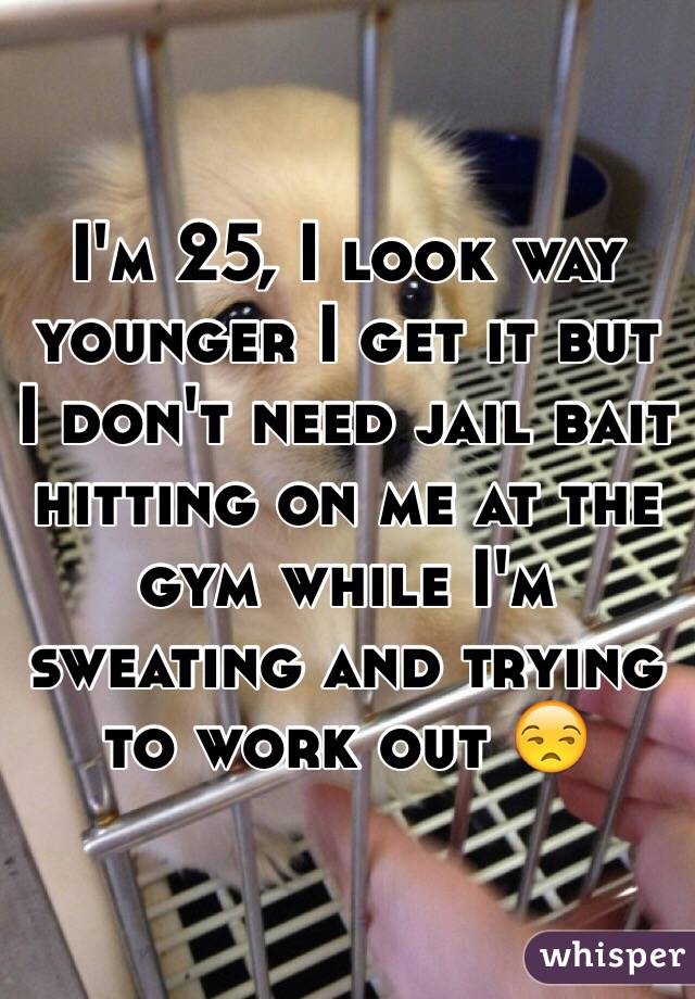 I'm 25, I look way younger I get it but I don't need jail bait hitting on me at the gym while I'm sweating and trying to work out 😒