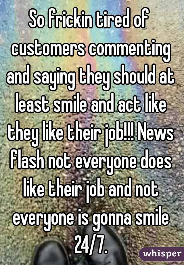 So frickin tired of customers commenting and saying they should at least smile and act like they like their job!!! News flash not everyone does like their job and not everyone is gonna smile 24/7.