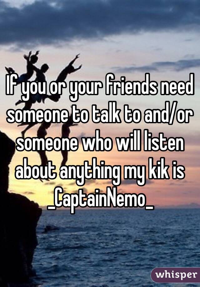 If you or your friends need someone to talk to and/or someone who will listen about anything my kik is _CaptainNemo_