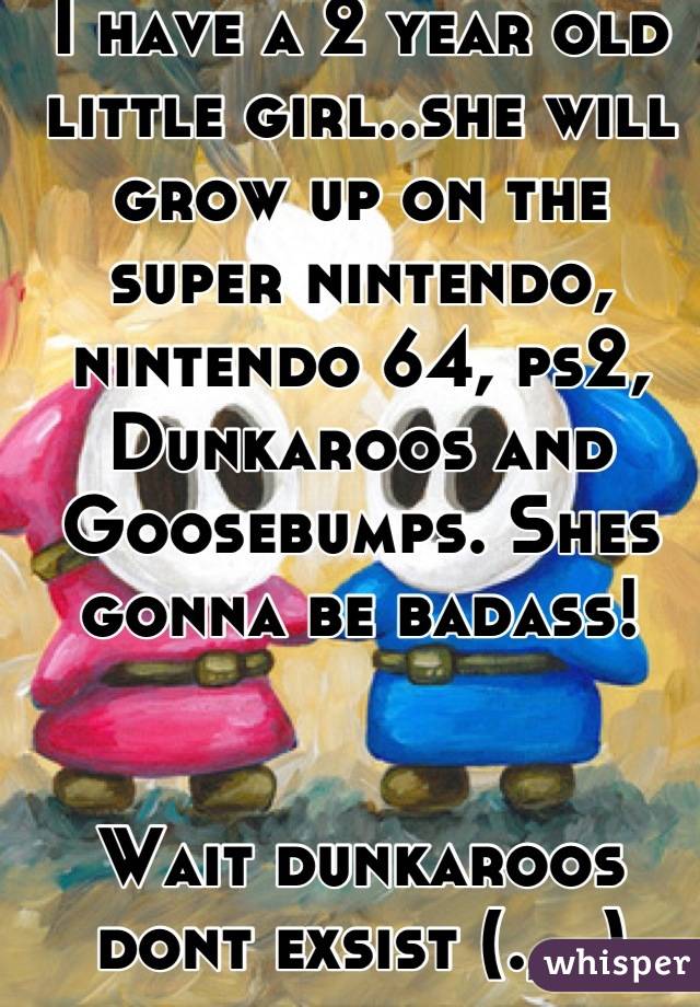 I have a 2 year old little girl..she will grow up on the super nintendo, nintendo 64, ps2, Dunkaroos and Goosebumps. Shes gonna be badass!


Wait dunkaroos dont exsist (._.)