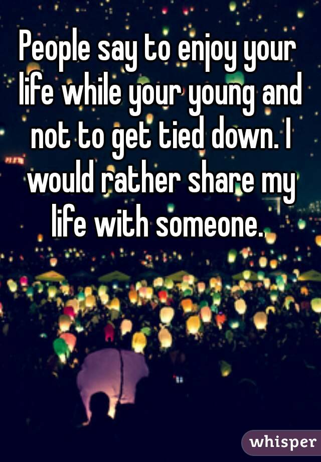 People say to enjoy your life while your young and not to get tied down. I would rather share my life with someone. 