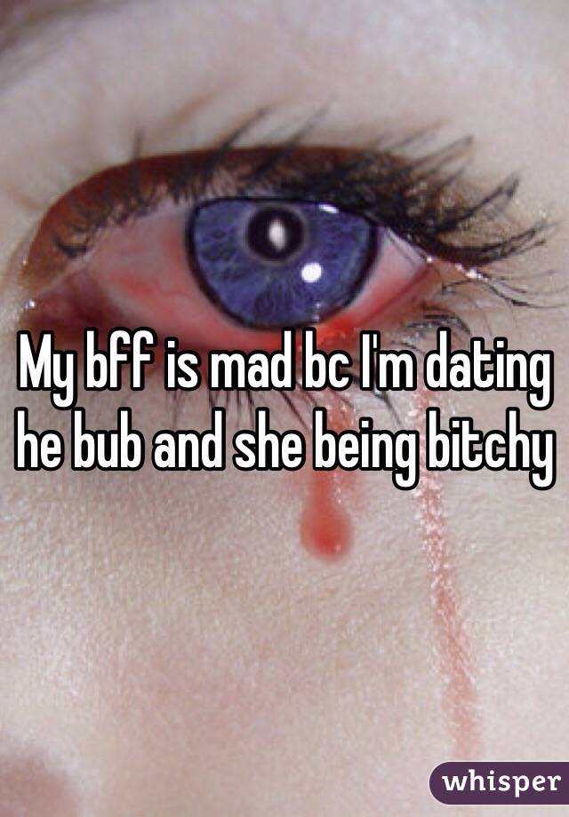 My bff is mad bc I'm dating he bub and she being bitchy