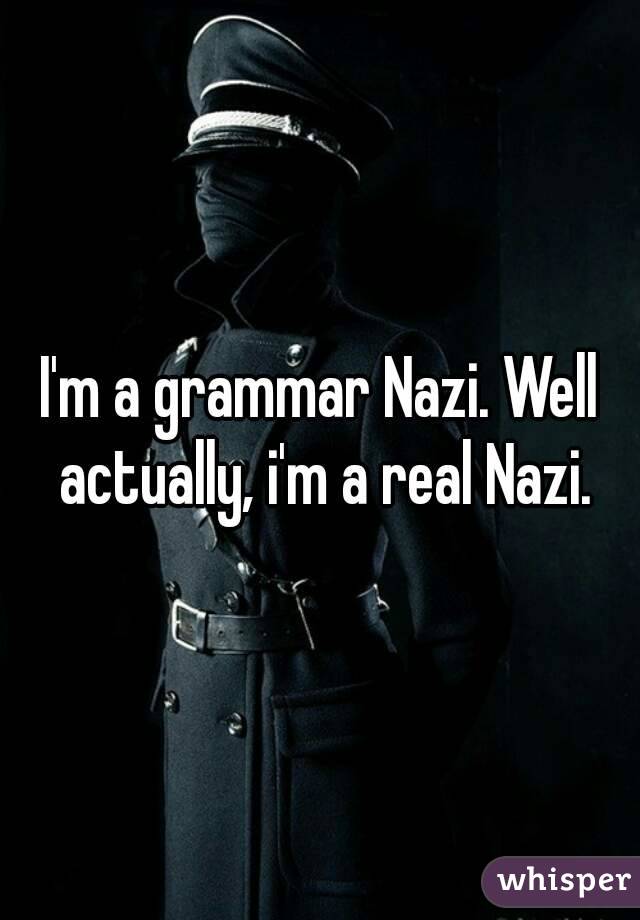 I'm a grammar Nazi. Well actually, i'm a real Nazi.