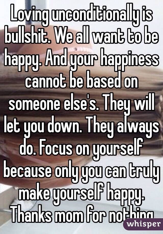 Loving unconditionally is bullshit. We all want to be happy. And your happiness cannot be based on someone else's. They will let you down. They always do. Focus on yourself because only you can truly make yourself happy. Thanks mom for nothing
