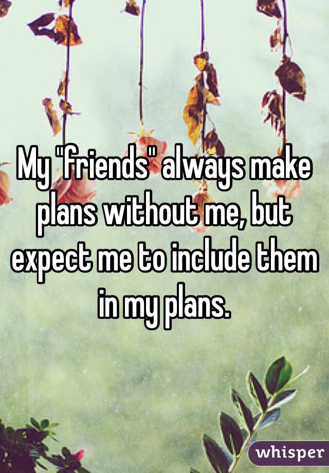 My "friends" always make plans without me, but expect me to include them in my plans.