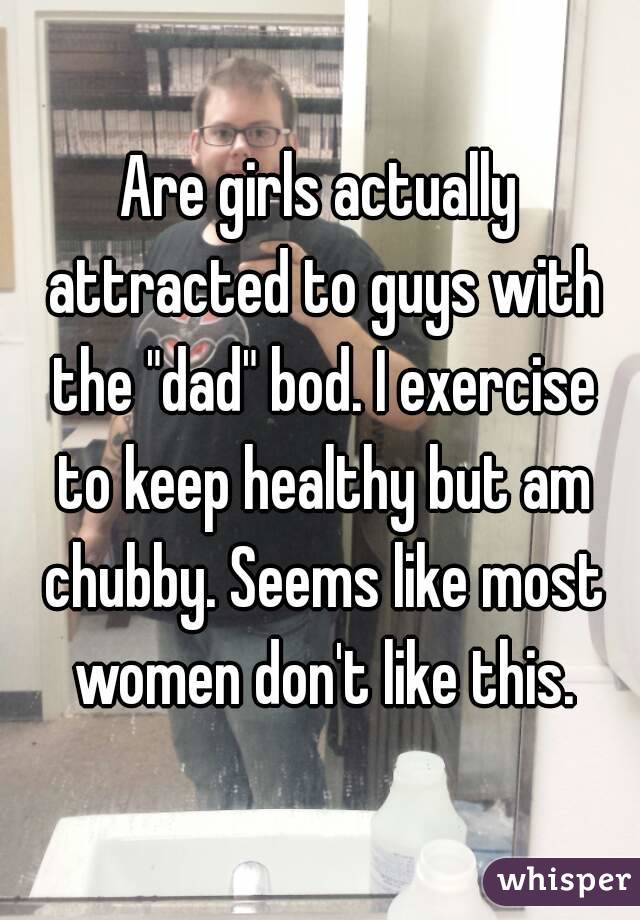 Are girls actually attracted to guys with the "dad" bod. I exercise to keep healthy but am chubby. Seems like most women don't like this.