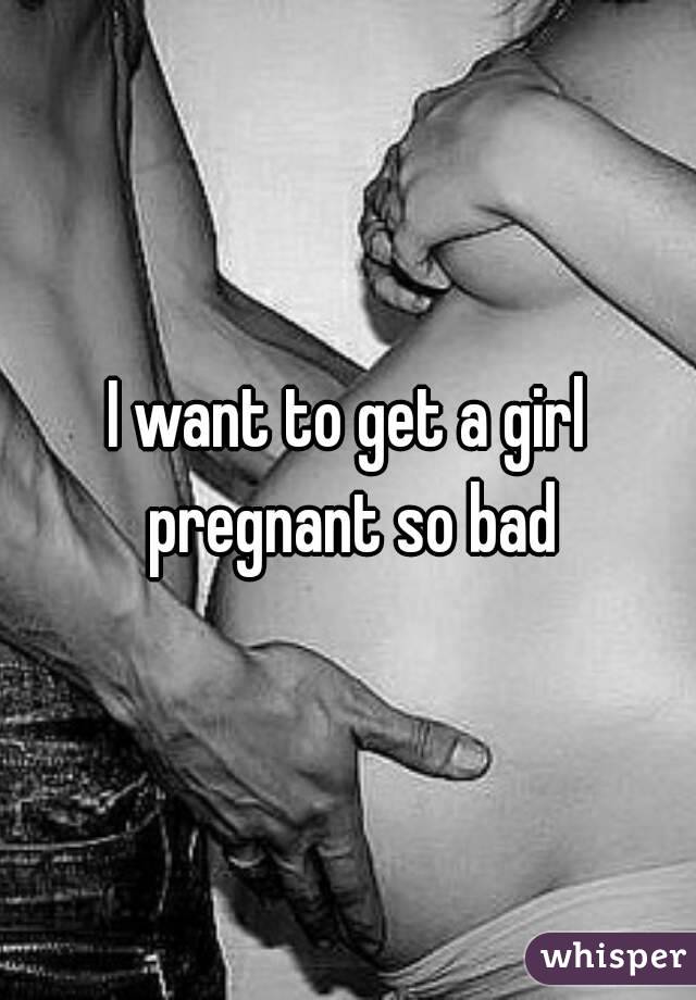 I want to get a girl pregnant so bad