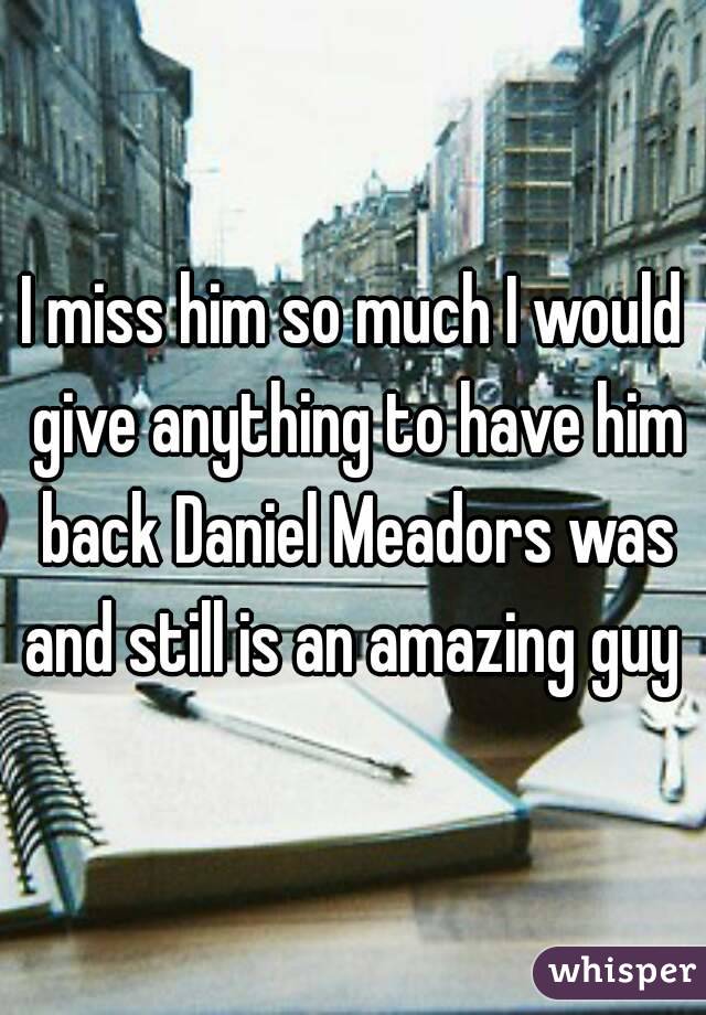 I miss him so much I would give anything to have him back Daniel Meadors was and still is an amazing guy 