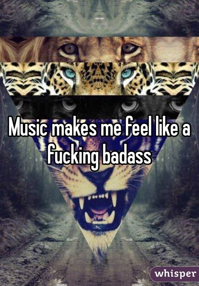 Music makes me feel like a fucking badass 