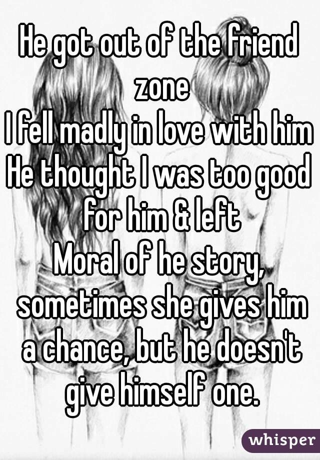 He got out of the friend zone
I fell madly in love with him
He thought I was too good for him & left
Moral of he story, sometimes she gives him a chance, but he doesn't give himself one.