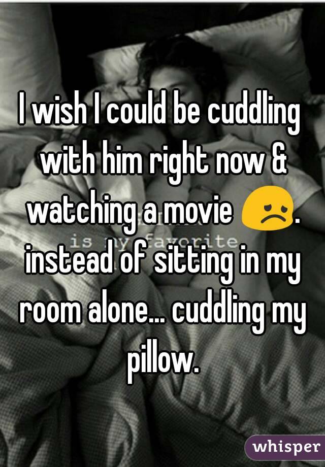 I wish I could be cuddling with him right now & watching a movie 😞. instead of sitting in my room alone... cuddling my pillow.