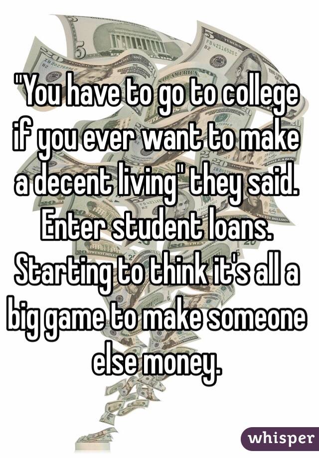 "You have to go to college if you ever want to make a decent living" they said. 
Enter student loans. 
Starting to think it's all a big game to make someone else money.
