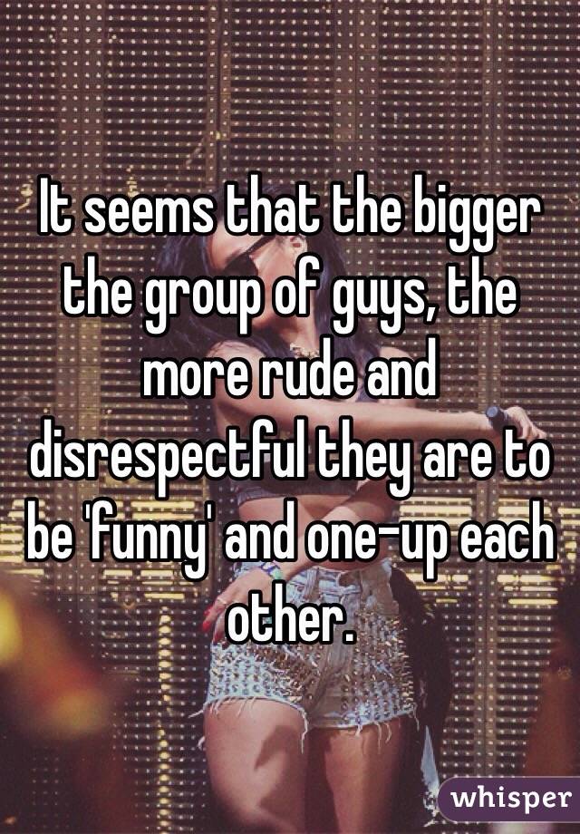 It seems that the bigger the group of guys, the more rude and disrespectful they are to be 'funny' and one-up each other.