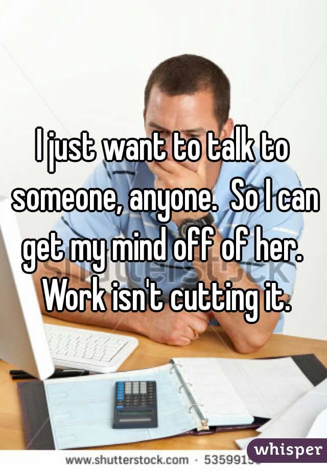 I just want to talk to someone, anyone.  So I can get my mind off of her.  Work isn't cutting it.