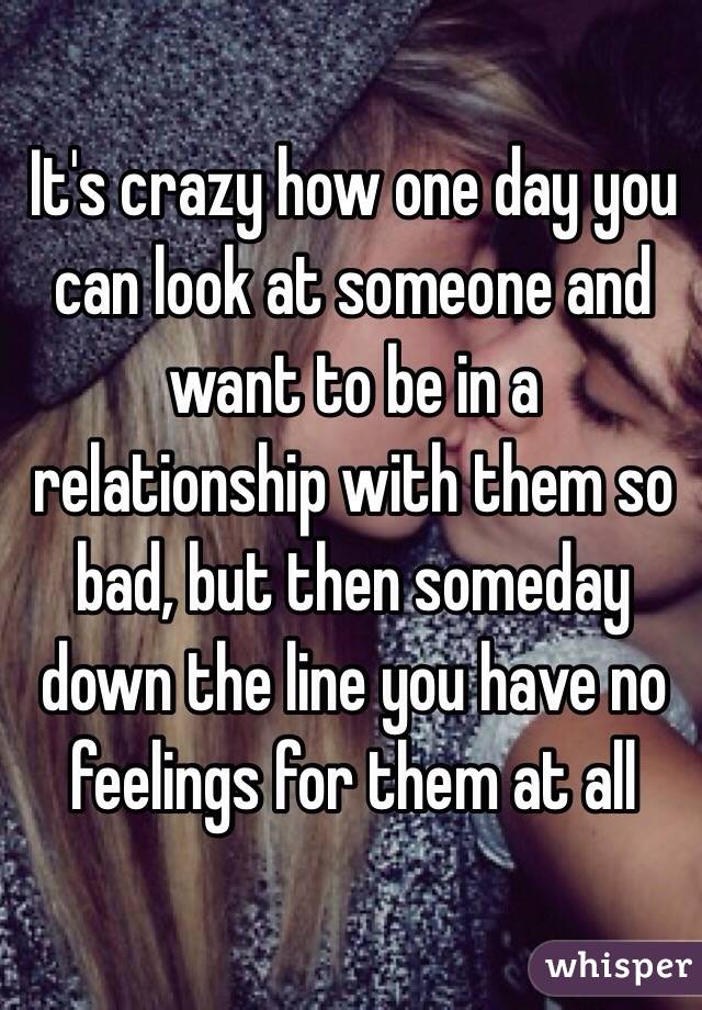 It's crazy how one day you can look at someone and want to be in a relationship with them so bad, but then someday down the line you have no feelings for them at all 