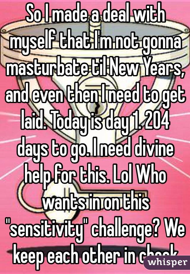 So I made a deal with myself that I'm not gonna masturbate til New Years, and even then I need to get laid. Today is day 1. 204 days to go. I need divine help for this. Lol Who wants in on this "sensitivity" challenge? We keep each other in check