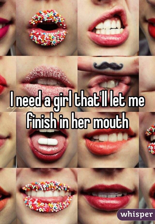 I need a girl that'll let me finish in her mouth 