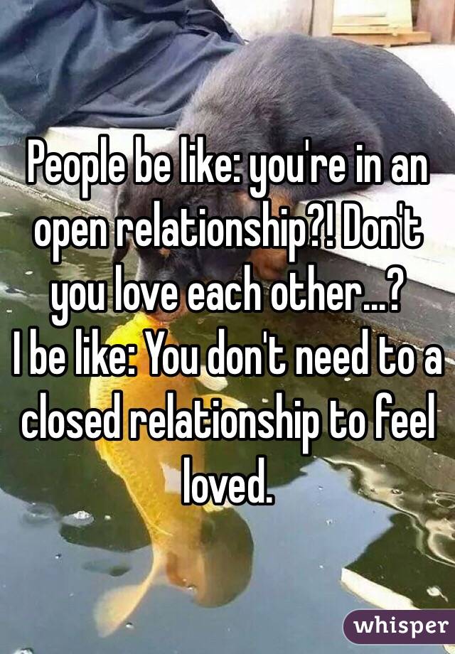 People be like: you're in an open relationship?! Don't you love each other...?
I be like: You don't need to a closed relationship to feel loved.
