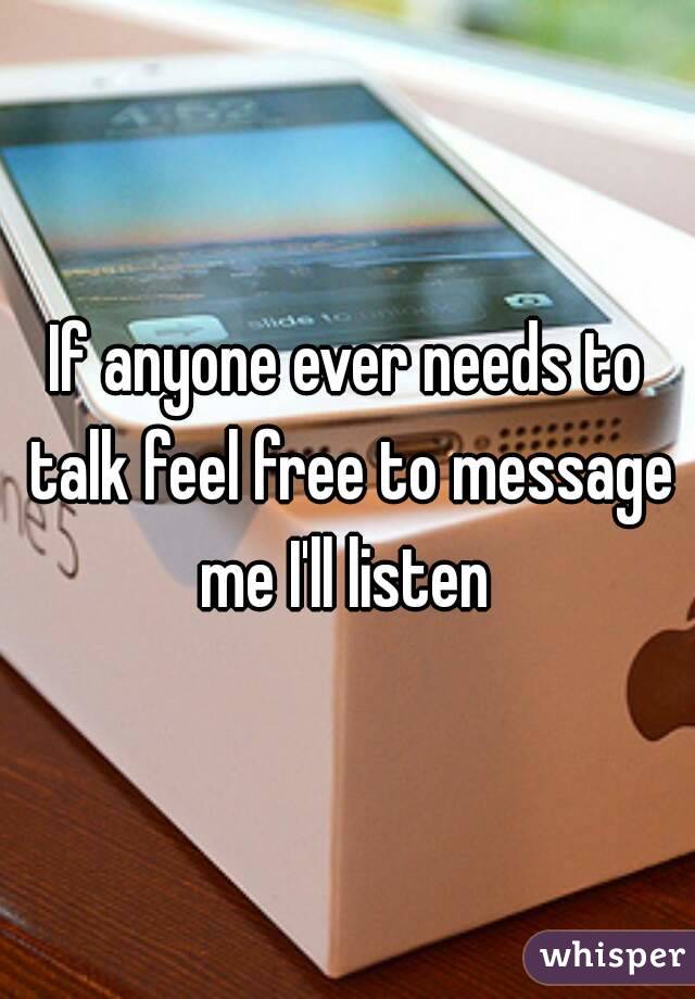 If anyone ever needs to talk feel free to message me I'll listen 