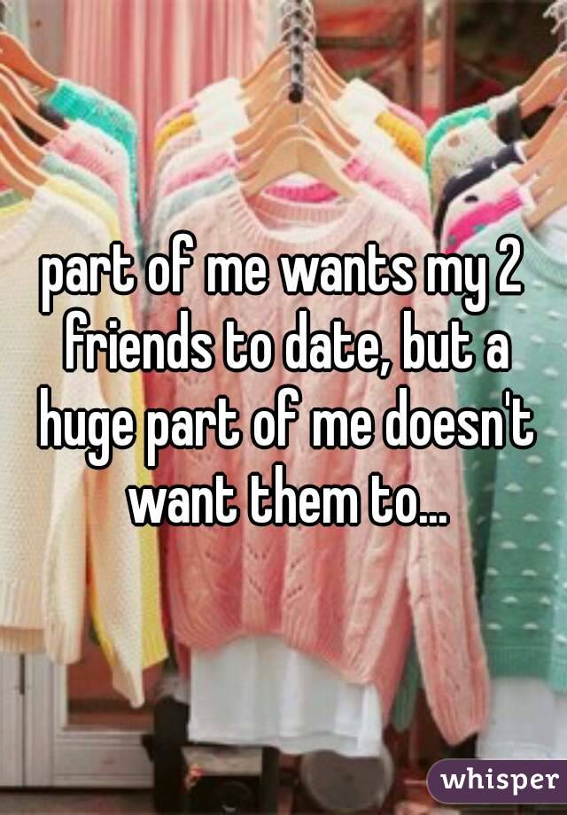 part of me wants my 2 friends to date, but a huge part of me doesn't want them to...