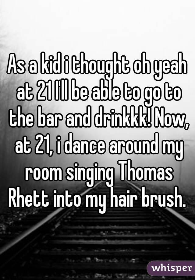 As a kid i thought oh yeah at 21 I'll be able to go to the bar and drinkkk! Now, at 21, i dance around my room singing Thomas Rhett into my hair brush. 