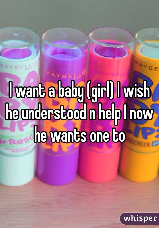 I want a baby (girl) I wish he understood n help I now he wants one to 