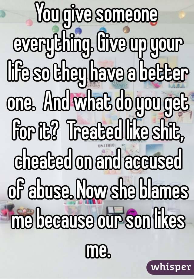 You give someone everything. Give up your life so they have a better one.  And what do you get for it?  Treated like shit, cheated on and accused of abuse. Now she blames me because our son likes me.