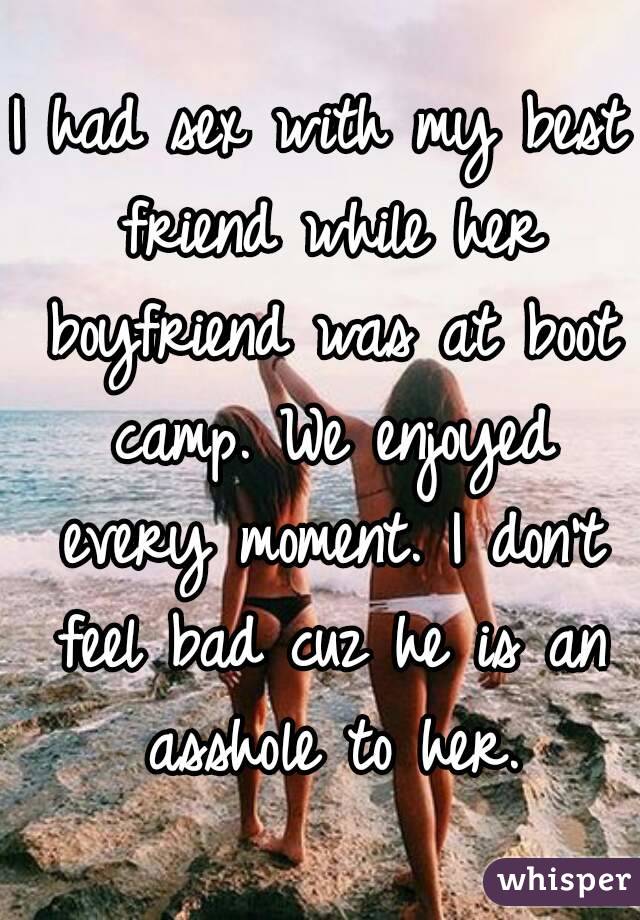 I had sex with my best friend while her boyfriend was at boot camp. We enjoyed every moment. I don't feel bad cuz he is an asshole to her.