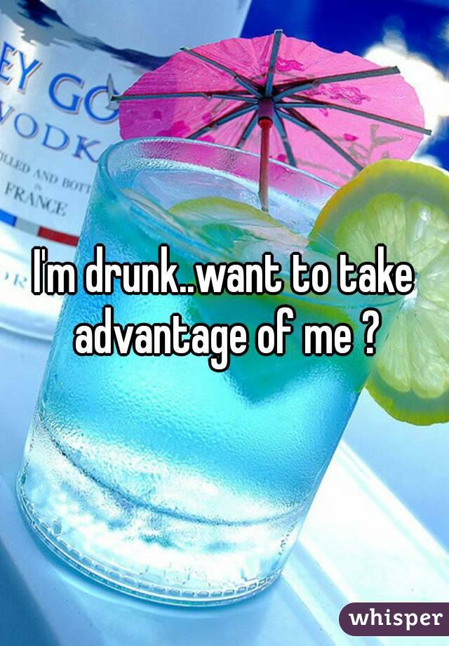 I'm drunk..want to take advantage of me ?