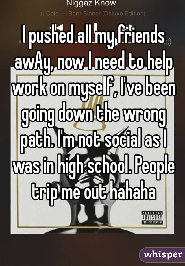 I pushed all my friends awAy, now I need to help work on myself, I've been going down the wrong path. I'm not social as I was in high school. People trip me out hahaha
