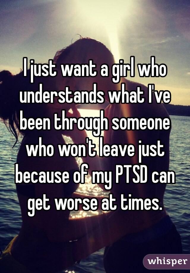 I just want a girl who understands what I've been through someone who won't leave just because of my PTSD can get worse at times. 
