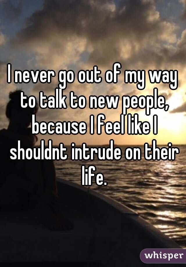 I never go out of my way to talk to new people, because I feel like I shouldnt intrude on their life.