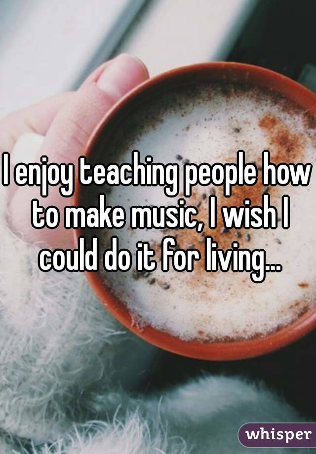 I enjoy teaching people how to make music, I wish I could do it for living...