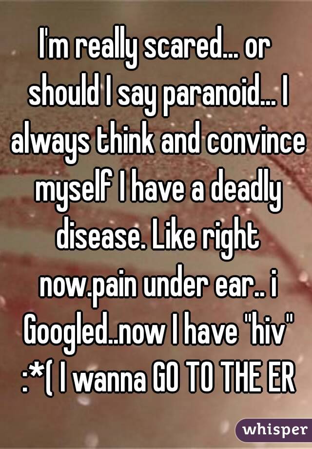 I'm really scared... or should I say paranoid... I always think and convince myself I have a deadly disease. Like right now.pain under ear.. i Googled..now I have "hiv" :*( I wanna GO TO THE ER