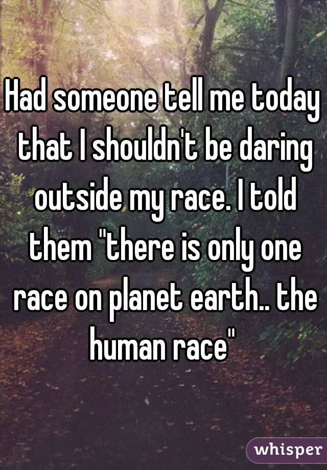 Had someone tell me today that I shouldn't be daring outside my race. I told them "there is only one race on planet earth.. the human race" 