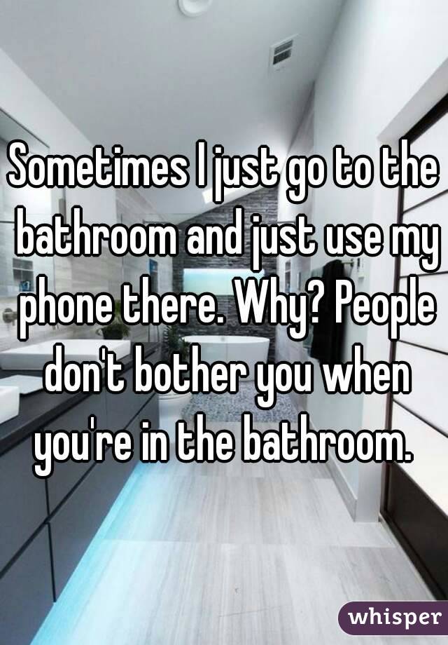 Sometimes I just go to the bathroom and just use my phone there. Why? People don't bother you when you're in the bathroom. 