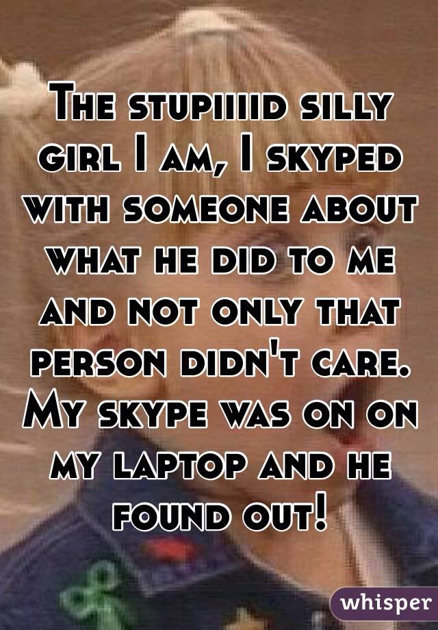 The stupiiiid silly girl I am, I skyped with someone about what he did to me and not only that person didn't care. My skype was on on my laptop and he found out! 