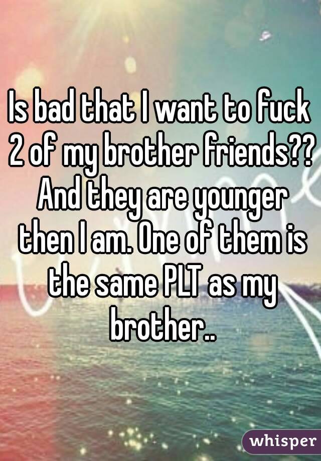 Is bad that I want to fuck 2 of my brother friends?? And they are younger then I am. One of them is the same PLT as my brother..