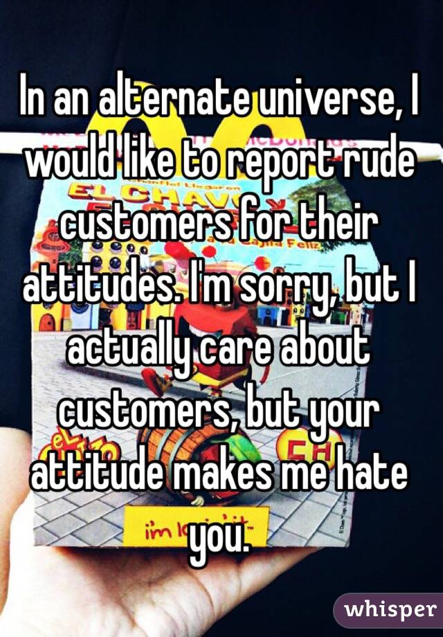 In an alternate universe, I would like to report rude customers for their attitudes. I'm sorry, but I actually care about customers, but your attitude makes me hate you. 