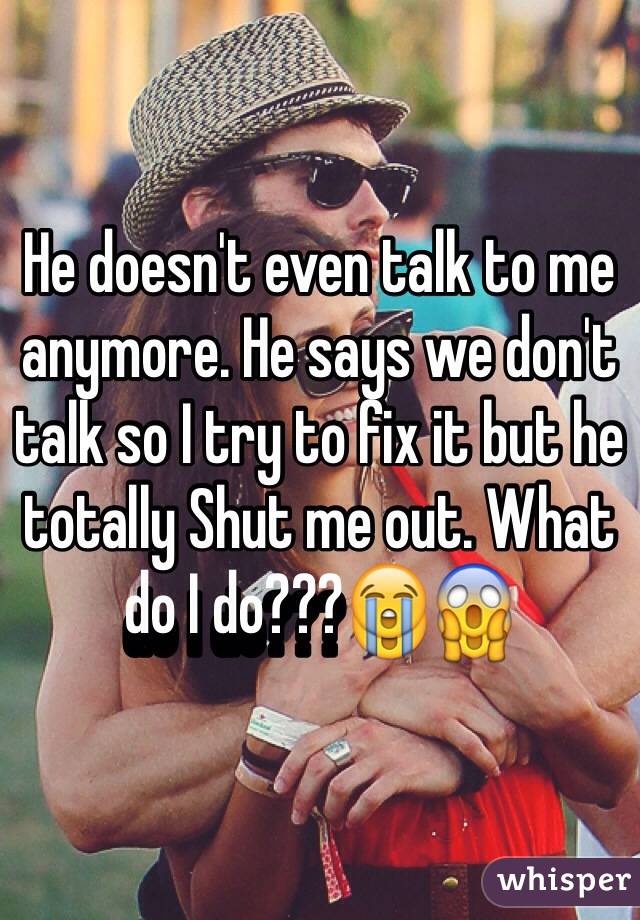He doesn't even talk to me anymore. He says we don't talk so I try to fix it but he totally Shut me out. What do I do???😭😱