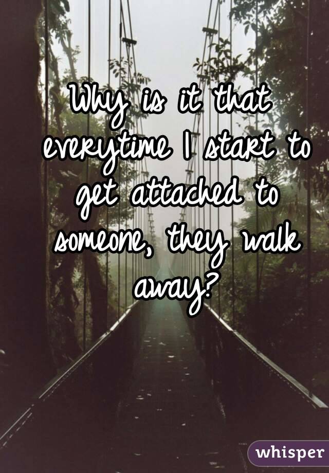 Why is it that everytime I start to get attached to someone, they walk away?