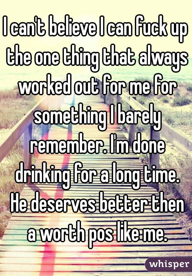 I can't believe I can fuck up the one thing that always worked out for me for something I barely remember. I'm done drinking for a long time. He deserves better then a worth pos like me.