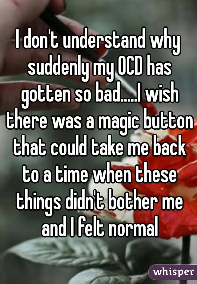 I don't understand why suddenly my OCD has gotten so bad.....I wish there was a magic button that could take me back to a time when these things didn't bother me and I felt normal