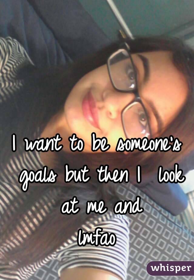 I want to be someone's goals but then I  look at me and
 lmfao 