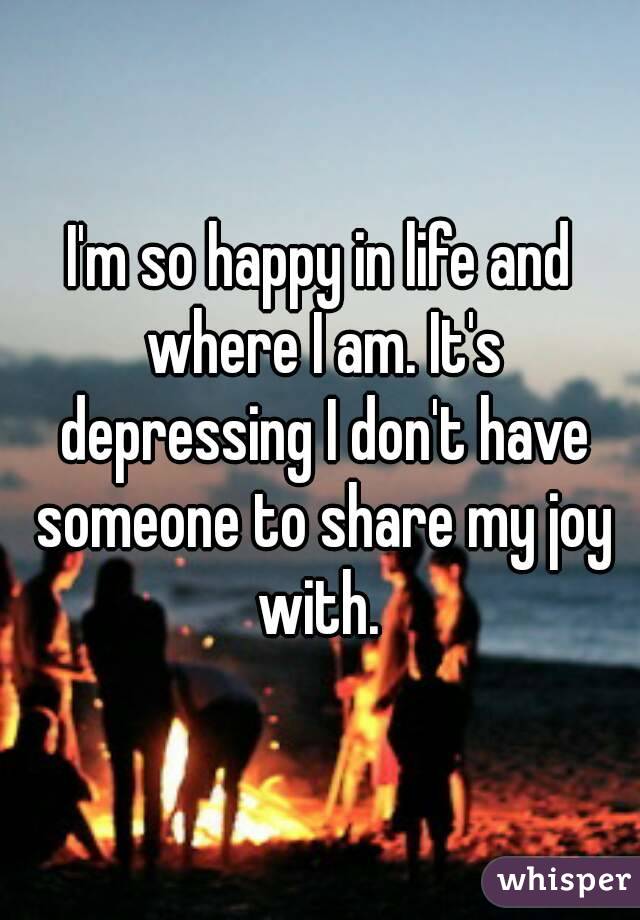 I'm so happy in life and where I am. It's depressing I don't have someone to share my joy with. 